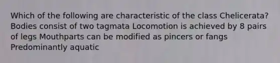 Which of the following are characteristic of the class Chelicerata? Bodies consist of two tagmata Locomotion is achieved by 8 pairs of legs Mouthparts can be modified as pincers or fangs Predominantly aquatic