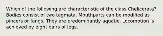 Which of the following are characteristic of the class Chelicerata? Bodies consist of two tagmata. Mouthparts can be modified as pincers or fangs. They are predominantly aquatic. Locomotion is achieved by eight pairs of legs.