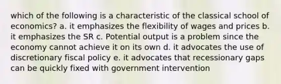 which of the following is a characteristic of the classical school of economics? a. it emphasizes the flexibility of wages and prices b. it emphasizes the SR c. Potential output is a problem since the economy cannot achieve it on its own d. it advocates the use of discretionary fiscal policy e. it advocates that recessionary gaps can be quickly fixed with government intervention