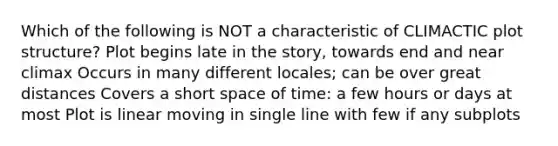 Which of the following is NOT a characteristic of CLIMACTIC plot structure? Plot begins late in the story, towards end and near climax Occurs in many different locales; can be over great distances Covers a short space of time: a few hours or days at most Plot is linear moving in single line with few if any subplots