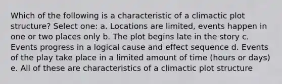 Which of the following is a characteristic of a climactic plot structure? Select one: a. Locations are limited, events happen in one or two places only b. The plot begins late in the story c. Events progress in a logical cause and effect sequence d. Events of the play take place in a limited amount of time (hours or days) e. All of these are characteristics of a climactic plot structure