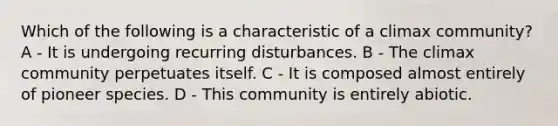 Which of the following is a characteristic of a climax community? A - It is undergoing recurring disturbances. B - The climax community perpetuates itself. C - It is composed almost entirely of pioneer species. D - This community is entirely abiotic.