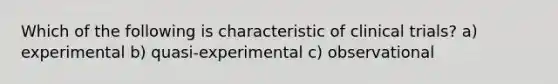 Which of the following is characteristic of clinical trials? a) experimental b) quasi-experimental c) observational