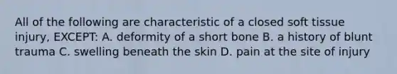 All of the following are characteristic of a closed soft tissue injury, EXCEPT: A. deformity of a short bone B. a history of blunt trauma C. swelling beneath the skin D. pain at the site of injury