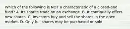 Which of the following is NOT a characteristic of a closed-end fund? A. Its shares trade on an exchange. B. It continually offers new shares. C. Investors buy and sell the shares in the open market. D. Only full shares may be purchased or sold.