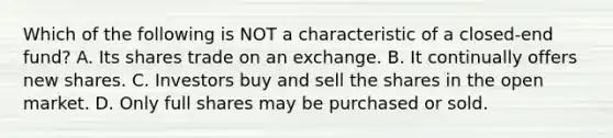 Which of the following is NOT a characteristic of a closed-end fund? A. Its shares trade on an exchange. B. It continually offers new shares. C. Investors buy and sell the shares in the open market. D. Only full shares may be purchased or sold.