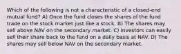 Which of the following is not a characteristic of a closed-end mutual fund? A) Once the fund closes the shares of the fund trade on the stock market just like a stock. B) The shares may sell above NAV on the secondary market. C) Investors can easily sell their share back to the fund on a daily basis at NAV. D) The shares may sell below NAV on the secondary market.