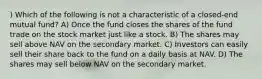 ) Which of the following is not a characteristic of a closed-end mutual fund? A) Once the fund closes the shares of the fund trade on the stock market just like a stock. B) The shares may sell above NAV on the secondary market. C) Investors can easily sell their share back to the fund on a daily basis at NAV. D) The shares may sell below NAV on the secondary market.