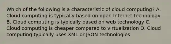 Which of the following is a characteristic of cloud computing? A. Cloud computing is typically based on open Internet technology B. Cloud computing is typically based on web technology C. Cloud computing is cheaper compared to virtualization D. Cloud computing typically uses XML or JSON technologies