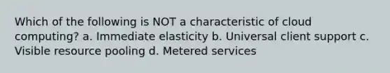 Which of the following is NOT a characteristic of cloud computing? a. Immediate elasticity b. Universal client support c. Visible resource pooling d. Metered services