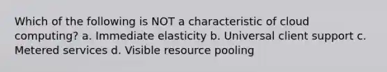 Which of the following is NOT a characteristic of cloud computing? a. Immediate elasticity b. Universal client support c. Metered services d. Visible resource pooling