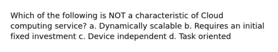 Which of the following is NOT a characteristic of Cloud computing service? a. Dynamically scalable b. Requires an initial fixed investment c. Device independent d. Task oriented