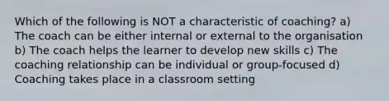 Which of the following is NOT a characteristic of coaching? a) The coach can be either internal or external to the organisation b) The coach helps the learner to develop new skills c) The coaching relationship can be individual or group-focused d) Coaching takes place in a classroom setting