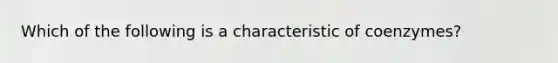 Which of the following is a characteristic of coenzymes?