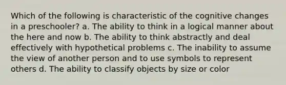 Which of the following is characteristic of the cognitive changes in a preschooler? a. The ability to think in a logical manner about the here and now b. The ability to think abstractly and deal effectively with hypothetical problems c. The inability to assume the view of another person and to use symbols to represent others d. The ability to classify objects by size or color