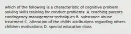 which of the following is a characteristic of cognitive problem solving skills training for conduct problems: A. teaching parents contingency management techniques B. substance abuse treatment C. alteration of the childs attributions regarding others children motivations D. special education class