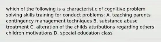 which of the following is a characteristic of cognitive problem solving skills training for conduct problems: A. teaching parents contingency management techniques B. substance abuse treatment C. alteration of the childs attributions regarding others children motivations D. special education class