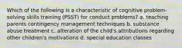 Which of the following is a characteristic of cognitive problem-solving skills training (PSST) for conduct problems? a. teaching parents contingency management techniques b. substance abuse treatment c. alteration of the child's attributions regarding other children's motivations d. special education classes