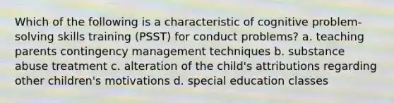 Which of the following is a characteristic of cognitive problem-solving skills training (PSST) for conduct problems? a. teaching parents contingency management techniques b. substance abuse treatment c. alteration of the child's attributions regarding other children's motivations d. special education classes