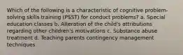 Which of the following is a characteristic of cognitive problem-solving skills training (PSST) for conduct problems? a. Special education classes b. Alteration of the child's attributions regarding other children's motivations c. Substance abuse treatment d. Teaching parents contingency management techniques