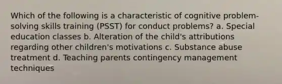 Which of the following is a characteristic of cognitive problem-solving skills training (PSST) for conduct problems? a. Special education classes b. Alteration of the child's attributions regarding other children's motivations c. Substance abuse treatment d. Teaching parents contingency management techniques