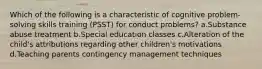 Which of the following is a characteristic of cognitive problem-solving skills training (PSST) for conduct problems? a.Substance abuse treatment b.Special education classes c.Alteration of the child's attributions regarding other children's motivations d.Teaching parents contingency management techniques