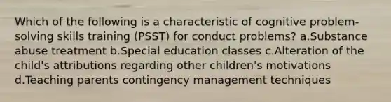 Which of the following is a characteristic of cognitive problem-solving skills training (PSST) for conduct problems? a.Substance abuse treatment b.Special education classes c.Alteration of the child's attributions regarding other children's motivations d.Teaching parents contingency management techniques