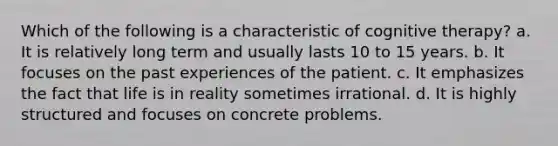 Which of the following is a characteristic of cognitive therapy? a. It is relatively long term and usually lasts 10 to 15 years. b. It focuses on the past experiences of the patient. c. It emphasizes the fact that life is in reality sometimes irrational. d. It is highly structured and focuses on concrete problems.