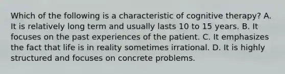 Which of the following is a characteristic of cognitive therapy? A. It is relatively long term and usually lasts 10 to 15 years. B. It focuses on the past experiences of the patient. C. It emphasizes the fact that life is in reality sometimes irrational. D. It is highly structured and focuses on concrete problems.