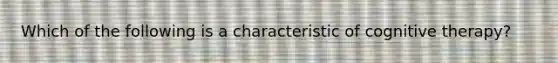 Which of the following is a characteristic of cognitive therapy?