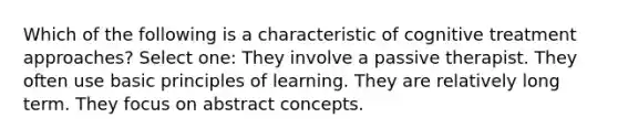 Which of the following is a characteristic of cognitive treatment approaches? Select one: They involve a passive therapist. They often use basic principles of learning. They are relatively long term. They focus on abstract concepts.