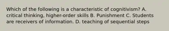 Which of the following is a characteristic of cognitivism? A. critical thinking, higher-order skills B. Punishment C. Students are receivers of information. D. teaching of sequential steps