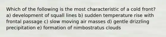 Which of the following is the most characteristic of a cold front? a) development of squall lines b) sudden temperature rise with frontal passage c) slow moving air masses d) gentle drizzling precipitation e) formation of nimbostratus clouds