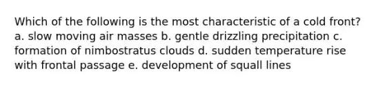 Which of the following is the most characteristic of a cold front? a. slow moving air masses b. gentle drizzling precipitation c. formation of nimbostratus clouds d. sudden temperature rise with frontal passage e. development of squall lines