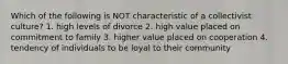 Which of the following is NOT characteristic of a collectivist culture? 1. high levels of divorce 2. high value placed on commitment to family 3. higher value placed on cooperation 4. tendency of individuals to be loyal to their community