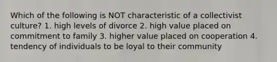 Which of the following is NOT characteristic of a collectivist culture? 1. high levels of divorce 2. high value placed on commitment to family 3. higher value placed on cooperation 4. tendency of individuals to be loyal to their community