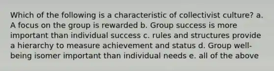 Which of the following is a characteristic of collectivist culture? a. A focus on the group is rewarded b. Group success is more important than individual success c. rules and structures provide a hierarchy to measure achievement and status d. Group well-being isomer important than individual needs e. all of the above