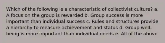 Which of the following is a characteristic of collectivist culture? a. A focus on the group is rewarded b. Group success is more important than individual success c. Rules and structures provide a hierarchy to measure achievement and status d. Group well-being is more important than individual needs e. All of the above