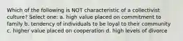 Which of the following is NOT characteristic of a collectivist culture? Select one: a. high value placed on commitment to family b. tendency of individuals to be loyal to their community c. higher value placed on cooperation d. high levels of divorce