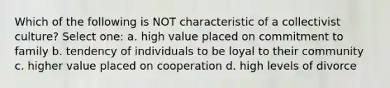 Which of the following is NOT characteristic of a collectivist culture? Select one: a. high value placed on commitment to family b. tendency of individuals to be loyal to their community c. higher value placed on cooperation d. high levels of divorce