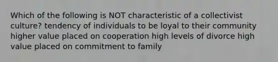 Which of the following is NOT characteristic of a collectivist culture? tendency of individuals to be loyal to their community higher value placed on cooperation high levels of divorce high value placed on commitment to family