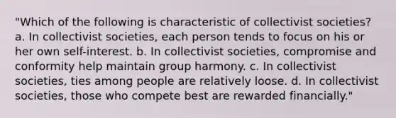 "Which of the following is characteristic of collectivist societies? a. In collectivist societies, each person tends to focus on his or her own self-interest. b. In collectivist societies, compromise and conformity help maintain group harmony. c. In collectivist societies, ties among people are relatively loose. d. In collectivist societies, those who compete best are rewarded financially."