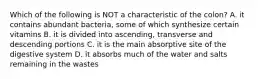 Which of the following is NOT a characteristic of the colon? A. it contains abundant bacteria, some of which synthesize certain vitamins B. it is divided into ascending, transverse and descending portions C. it is the main absorptive site of the digestive system D. it absorbs much of the water and salts remaining in the wastes