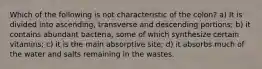 Which of the following is not characteristic of the colon? a) It is divided into ascending, transverse and descending portions; b) it contains abundant bacteria, some of which synthesize certain vitamins; c) it is the main absorptive site; d) it absorbs much of the water and salts remaining in the wastes.