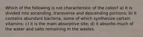 Which of the following is not characteristic of the colon? a) It is divided into ascending, transverse and descending portions; b) it contains abundant bacteria, some of which synthesize certain vitamins; c) it is the main absorptive site; d) it absorbs much of the water and salts remaining in the wastes.