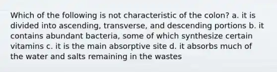 Which of the following is not characteristic of the colon? a. it is divided into ascending, transverse, and descending portions b. it contains abundant bacteria, some of which synthesize certain vitamins c. it is the main absorptive site d. it absorbs much of the water and salts remaining in the wastes