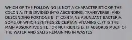 WHICH OF THE FOLLOWING IS NOT A CHARACTERISTIC OF THE COLON A. IT IS DIVIDED INTO ASCENDING, TRANSVERSE, AND DESCENDING PORTIONS B. IT CONTAINS ABUNDANT BACTERIA, SOME OF WHICH SYNTHESIZE CERTAIN VITAMINS C. IT IS THE MAIN ABSORPTIVE SITE FOR NUTRIENTS D. IT ABSORBS MUCH OF THE WATER AND SALTS REMAINING IN WASTES