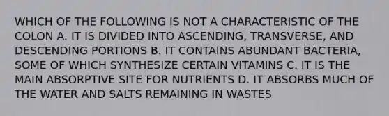 WHICH OF THE FOLLOWING IS NOT A CHARACTERISTIC OF THE COLON A. IT IS DIVIDED INTO ASCENDING, TRANSVERSE, AND DESCENDING PORTIONS B. IT CONTAINS ABUNDANT BACTERIA, SOME OF WHICH SYNTHESIZE CERTAIN VITAMINS C. IT IS THE MAIN ABSORPTIVE SITE FOR NUTRIENTS D. IT ABSORBS MUCH OF THE WATER AND SALTS REMAINING IN WASTES