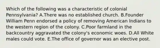 Which of the following was a characteristic of colonial Pennsylvania? A.There was no established church. B.Founder William Penn endorsed a policy of removing American Indians to the western region of the colony. C.Poor farmland in the backcountry aggravated the colony's economic woes. D.All White males could vote. E.The office of governor was an elective post.