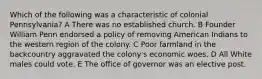 Which of the following was a characteristic of colonial Pennsylvania? A There was no established church. B Founder William Penn endorsed a policy of removing American Indians to the western region of the colony. C Poor farmland in the backcountry aggravated the colony's economic woes. D All White males could vote. E The office of governor was an elective post.